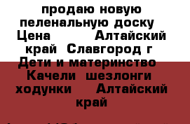 продаю новую пеленальную доску › Цена ­ 500 - Алтайский край, Славгород г. Дети и материнство » Качели, шезлонги, ходунки   . Алтайский край